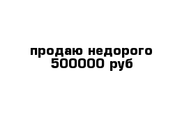 продаю недорого 500000 руб